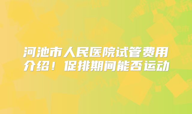 河池市人民医院试管费用介绍！促排期间能否运动