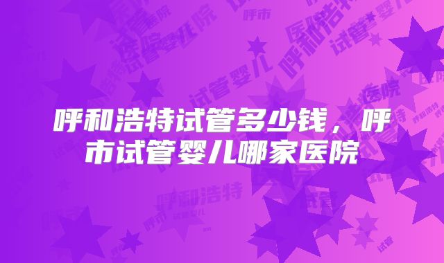 呼和浩特试管多少钱，呼市试管婴儿哪家医院
