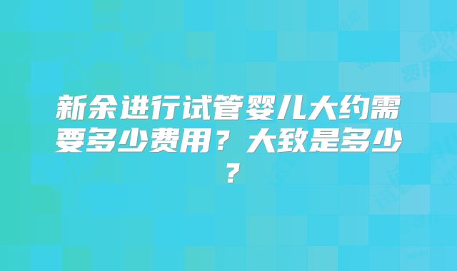 新余进行试管婴儿大约需要多少费用？大致是多少？