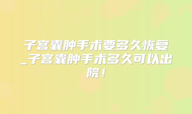 子宫囊肿手术要多久恢复_子宫囊肿手术多久可以出院!