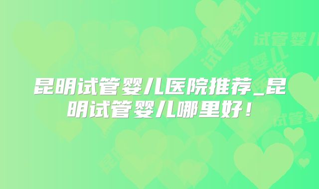 昆明试管婴儿医院推荐_昆明试管婴儿哪里好!