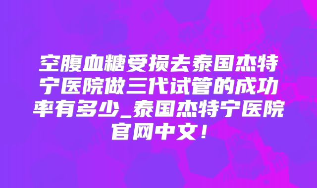 空腹血糖受损去泰国杰特宁医院做三代试管的成功率有多少_泰国杰特宁医院官网中文!
