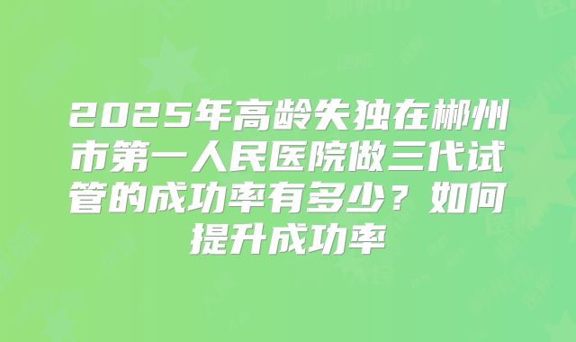 2025年高龄失独在郴州市第一人民医院做三代试管的成功率有多少?如何提升成功率