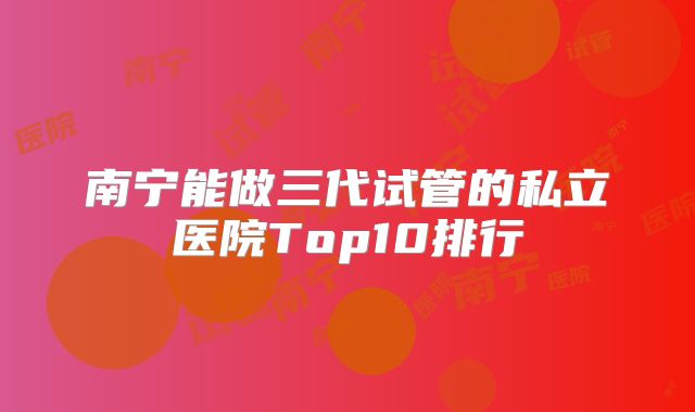 南宁能做三代试管的私立医院Top10排行