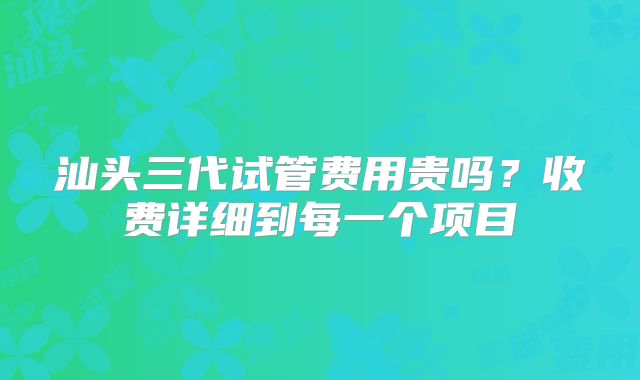 汕头三代试管费用贵吗？收费详细到每一个项目