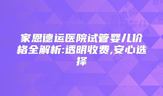 家恩德运医院试管婴儿价格全解析:透明收费,安心选择