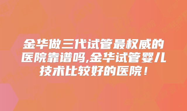 金华做三代试管最权威的医院靠谱吗,金华试管婴儿技术比较好的医院!