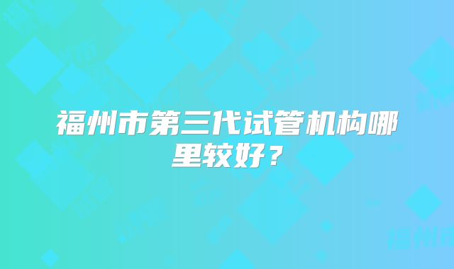 福州市第三代试管机构哪里较好?