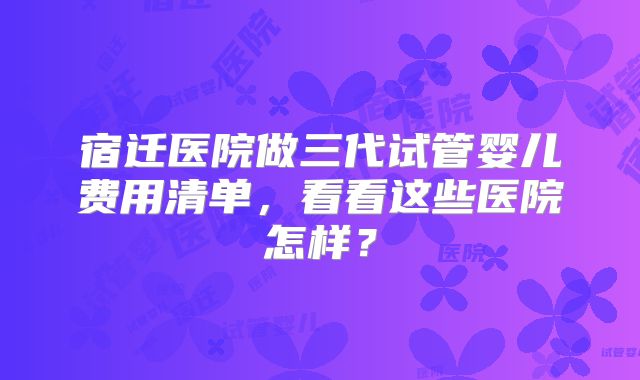 宿迁医院做三代试管婴儿费用清单，看看这些医院怎样？