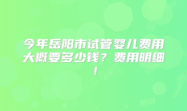 今年岳阳市试管婴儿费用大概要多少钱?费用明细!
