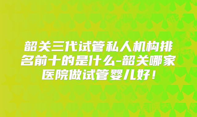 韶关三代试管私人机构排名前十的是什么-韶关哪家医院做试管婴儿好！