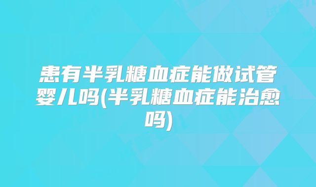 患有半乳糖血症能做试管婴儿吗(半乳糖血症能治愈吗)