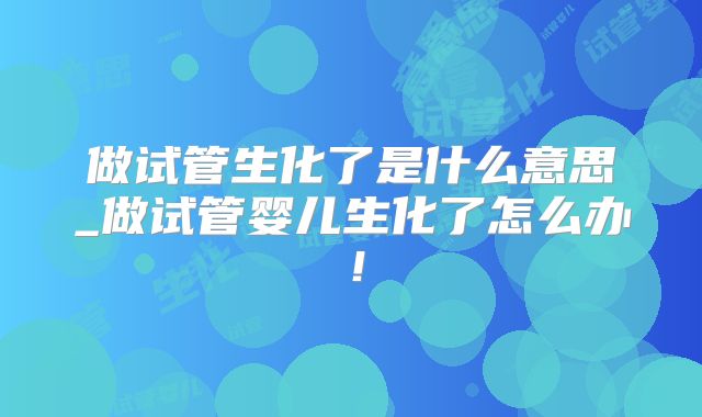 做试管生化了是什么意思_做试管婴儿生化了怎么办！
