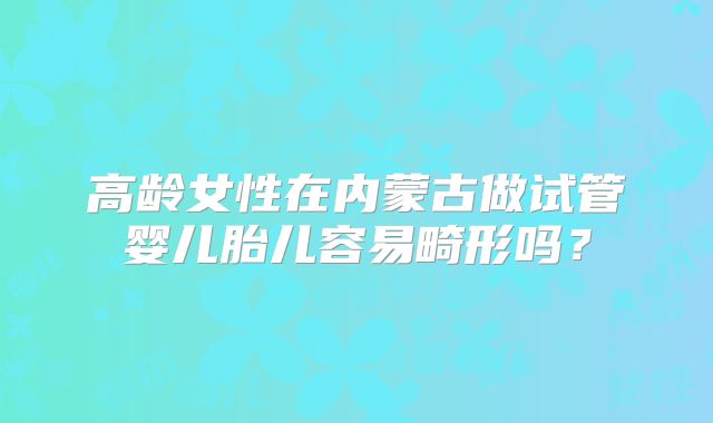 高龄女性在内蒙古做试管婴儿胎儿容易畸形吗？