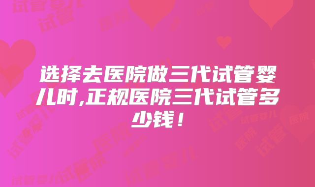 选择去医院做三代试管婴儿时,正规医院三代试管多少钱！