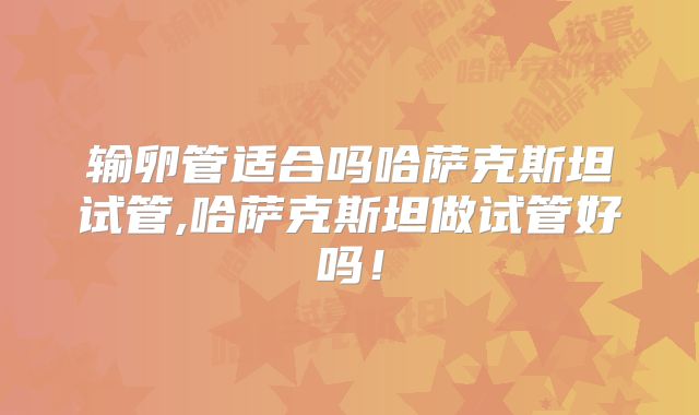 输卵管适合吗哈萨克斯坦试管,哈萨克斯坦做试管好吗！