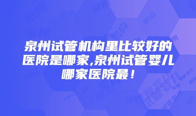 泉州试管机构里比较好的医院是哪家,泉州试管婴儿哪家医院最！
