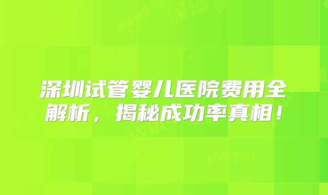 深圳试管婴儿医院费用全解析，揭秘成功率真相！