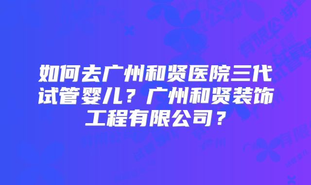 如何去广州和贤医院三代试管婴儿?广州和贤装饰工程有限公司?