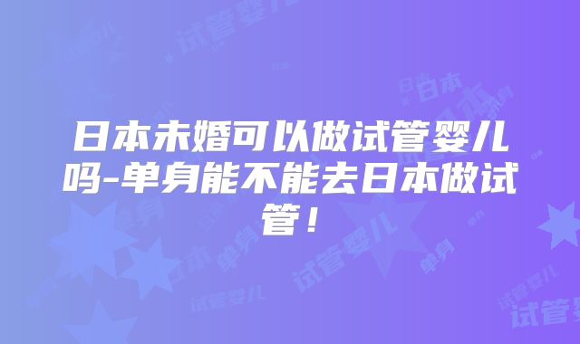 日本未婚可以做试管婴儿吗-单身能不能去日本做试管！