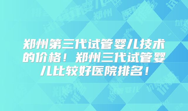 郑州第三代试管婴儿技术的价格！郑州三代试管婴儿比较好医院排名！