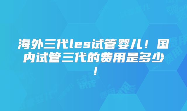 海外三代les试管婴儿!国内试管三代的费用是多少!