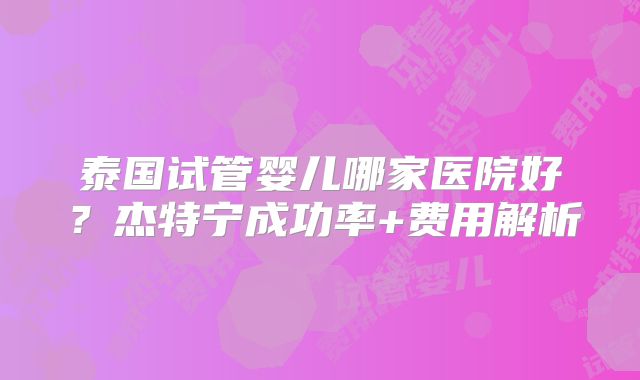 泰国试管婴儿哪家医院好?杰特宁成功率+费用解析