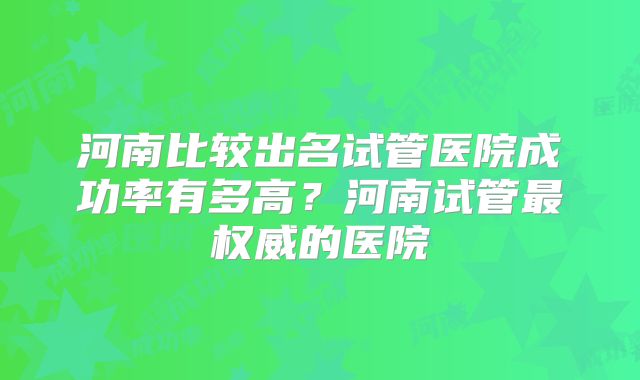 河南比较出名试管医院成功率有多高？河南试管最权威的医院