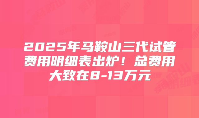 2025年马鞍山三代试管费用明细表出炉！总费用大致在8-13万元