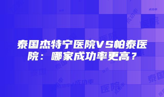 泰国杰特宁医院VS帕泰医院：哪家成功率更高？