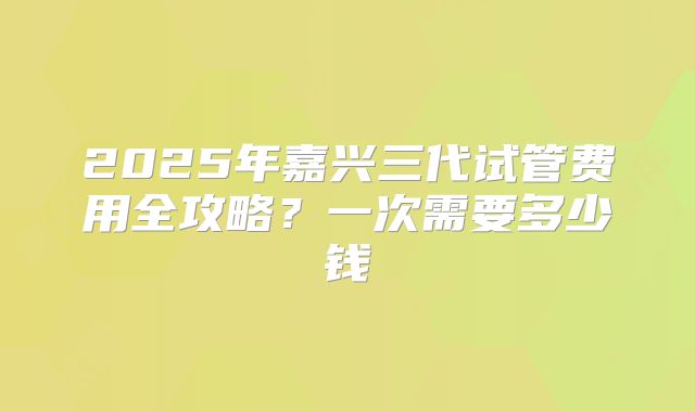 2025年嘉兴三代试管费用全攻略?一次需要多少钱