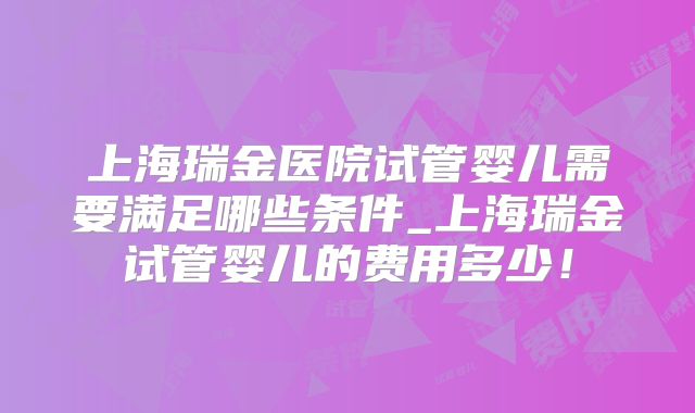 上海瑞金医院试管婴儿需要满足哪些条件_上海瑞金试管婴儿的费用多少！