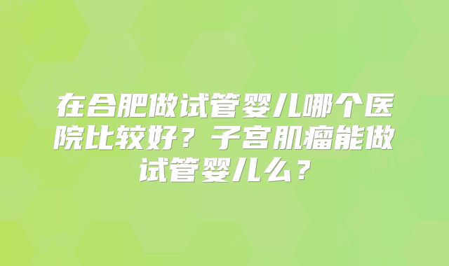 在合肥做试管婴儿哪个医院比较好？子宫肌瘤能做试管婴儿么？