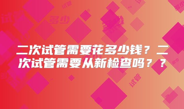 二次试管需要花多少钱？二次试管需要从新检查吗？？