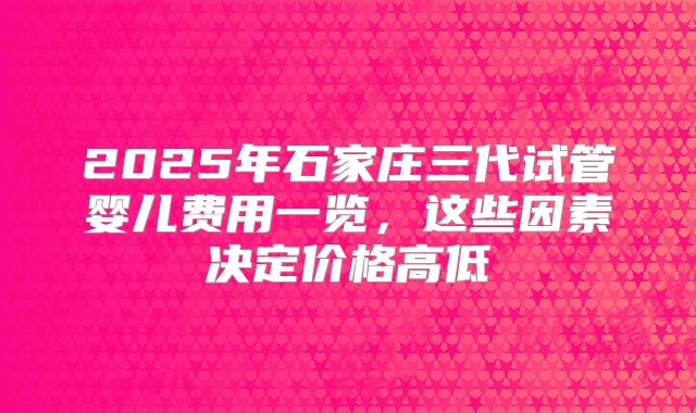 2025年石家庄三代试管婴儿费用一览，这些因素决定价格高低