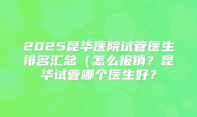 2025昆华医院试管医生排名汇总(怎么报销?昆华试管哪个医生好?