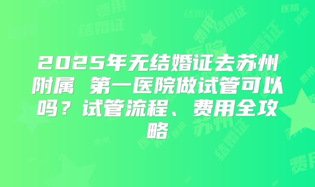 2025年无结婚证去苏州附属 第一医院做试管可以吗?试管流程、费用全攻略