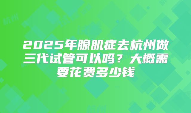 2025年腺肌症去杭州做三代试管可以吗?大概需要花费多少钱