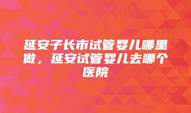 延安子长市试管婴儿哪里做，延安试管婴儿去哪个医院