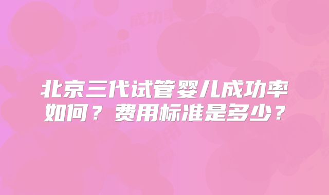 北京三代试管婴儿成功率如何？费用标准是多少？