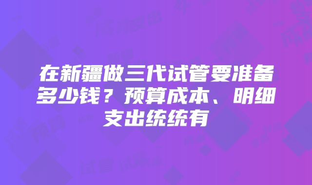 在新疆做三代试管要准备多少钱？预算成本、明细支出统统有