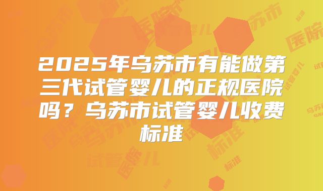 2025年乌苏市有能做第三代试管婴儿的正规医院吗？乌苏市试管婴儿收费标准