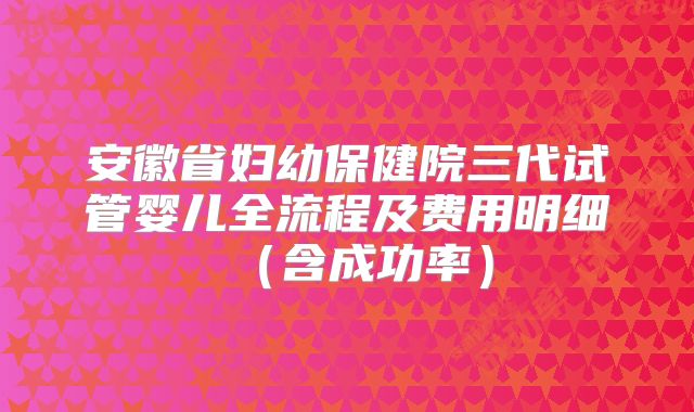安徽省妇幼保健院三代试管婴儿全流程及费用明细（含成功率）