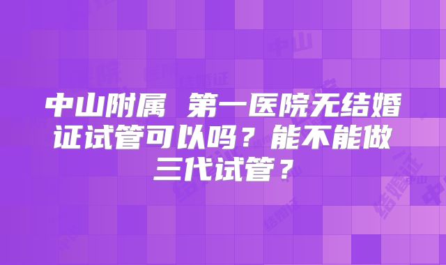 中山附属 第一医院无结婚证试管可以吗?能不能做三代试管?