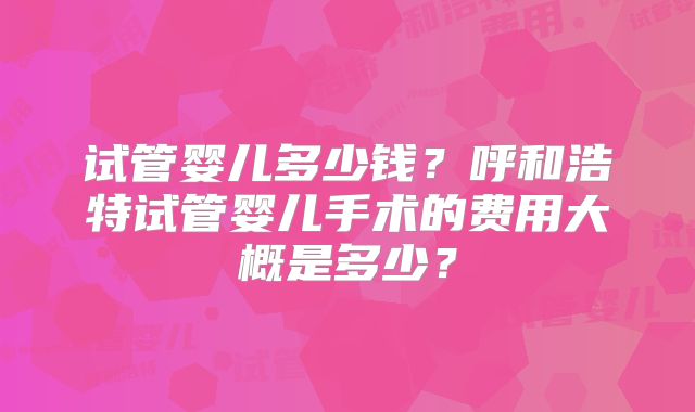 试管婴儿多少钱？呼和浩特试管婴儿手术的费用大概是多少？