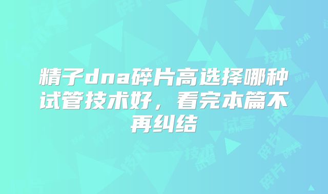 精子dna碎片高选择哪种试管技术好,看完本篇不再纠结