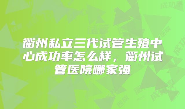 衢州私立三代试管生殖中心成功率怎么样，衢州试管医院哪家强