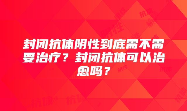 封闭抗体阴性到底需不需要治疗？封闭抗体可以治愈吗？