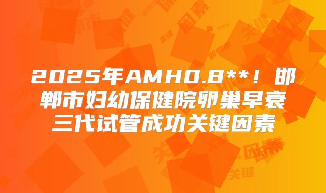 2025年AMH0.8**！邯郸市妇幼保健院卵巢早衰三代试管成功关键因素