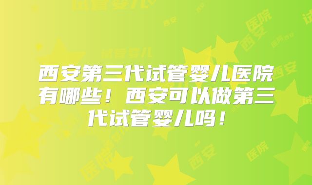 西安第三代试管婴儿医院有哪些！西安可以做第三代试管婴儿吗！